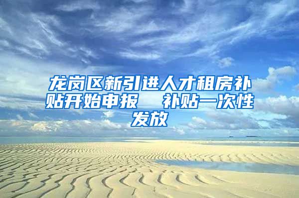 龙岗区新引进人才租房补贴开始申报  补贴一次性发放