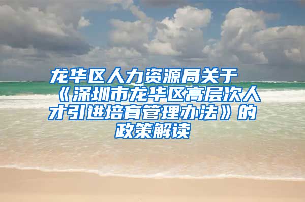 龙华区人力资源局关于《深圳市龙华区高层次人才引进培育管理办法》的政策解读