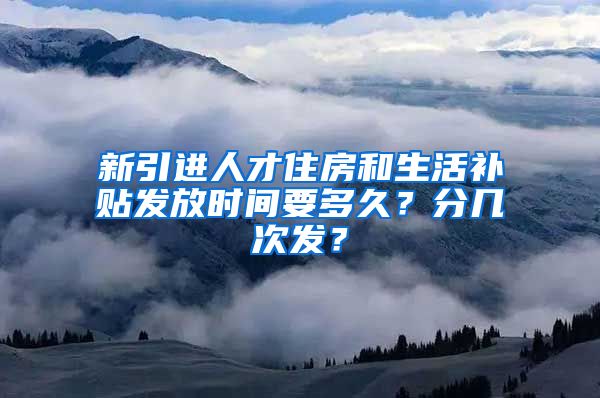 新引进人才住房和生活补贴发放时间要多久？分几次发？