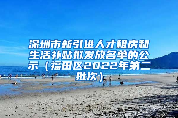 深圳市新引进人才租房和生活补贴拟发放名单的公示（福田区2022年第二批次）