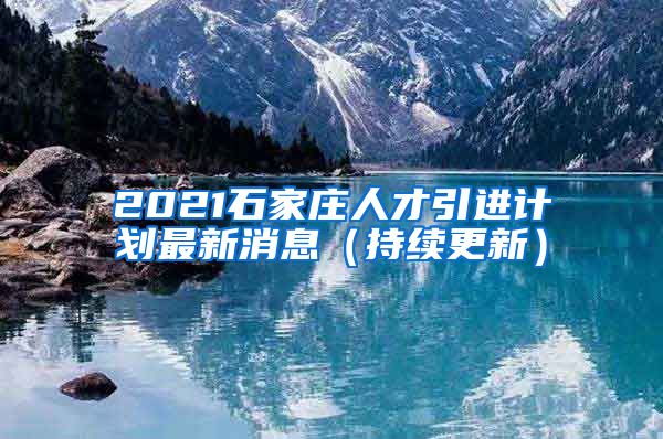 2021石家庄人才引进计划最新消息（持续更新）