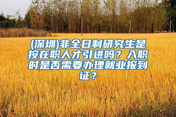 (深圳)非全日制研究生是按在职人才引进吗？入职时是否需要办理就业报到证？