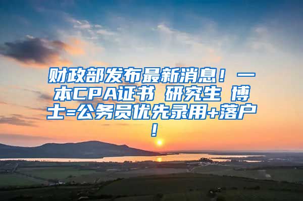 财政部发布最新消息！一本CPA证书≈研究生≈博士=公务员优先录用+落户！