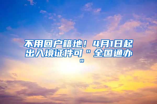 不用回户籍地！4月1日起出入境证件可＂全国通办＂