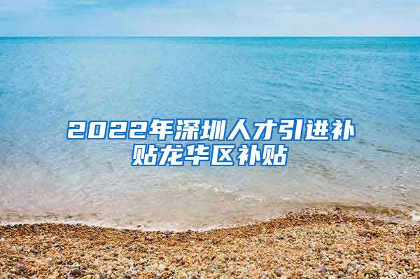 2022年深圳人才引进补贴龙华区补贴