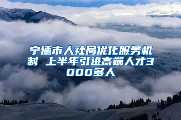 宁德市人社局优化服务机制 上半年引进高端人才3000多人