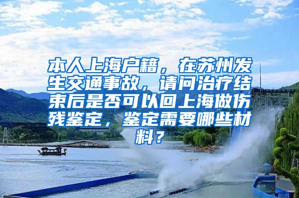 本人上海户籍，在苏州发生交通事故，请问治疗结束后是否可以回上海做伤残鉴定，鉴定需要哪些材料？