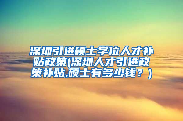 深圳引进硕士学位人才补贴政策(深圳人才引进政策补贴,硕士有多少钱？)