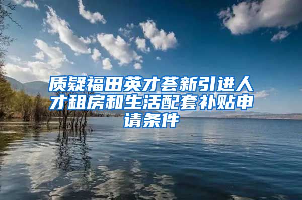 质疑福田英才荟新引进人才租房和生活配套补贴申请条件