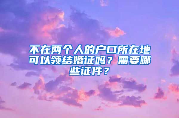 不在两个人的户口所在地可以领结婚证吗？需要哪些证件？