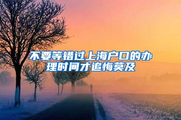 不要等错过上海户口的办理时间才追悔莫及