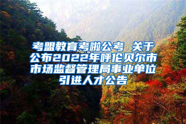 考盟教育考啦公考 关于公布2022年呼伦贝尔市市场监督管理局事业单位引进人才公告