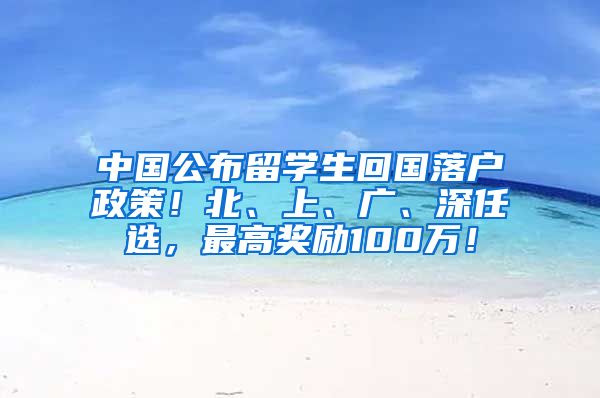 中国公布留学生回国落户政策！北、上、广、深任选，最高奖励100万！