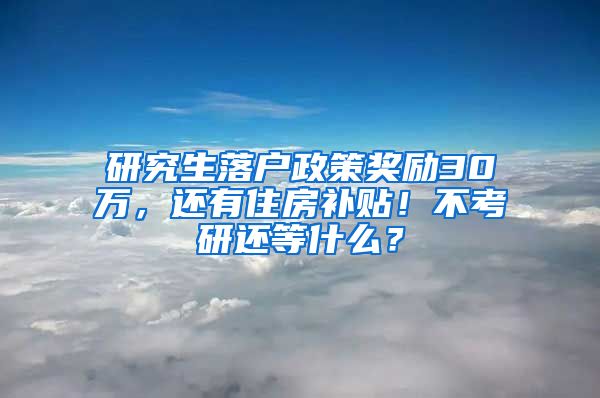 研究生落户政策奖励30万，还有住房补贴！不考研还等什么？