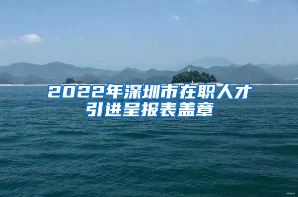 2022年深圳市在职人才引进呈报表盖章