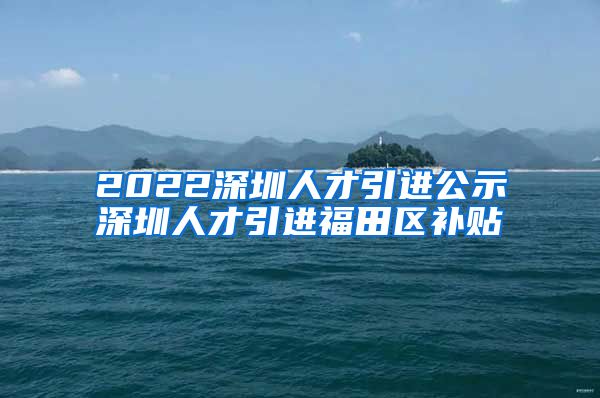 2022深圳人才引进公示深圳人才引进福田区补贴