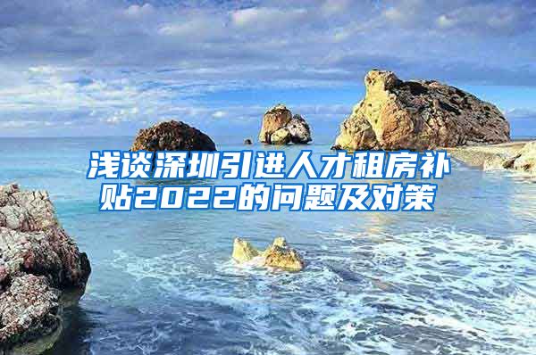 浅谈深圳引进人才租房补贴2022的问题及对策