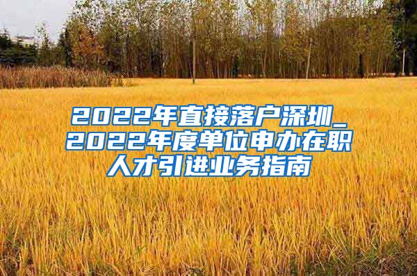 2022年直接落户深圳_2022年度单位申办在职人才引进业务指南