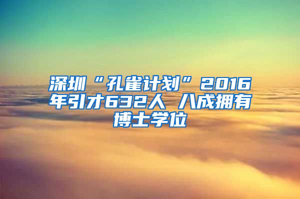 深圳“孔雀计划”2016年引才632人 八成拥有博士学位