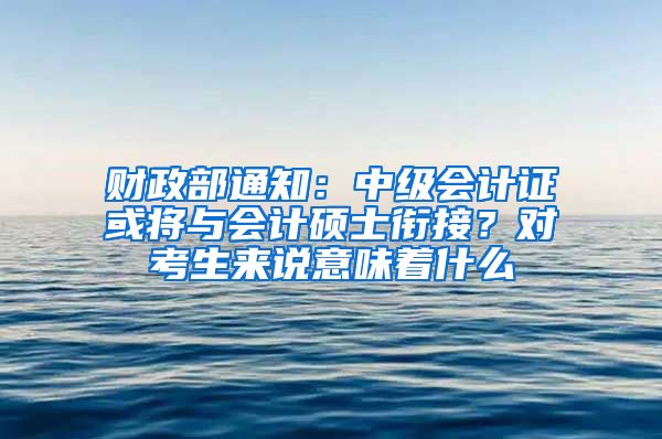 财政部通知：中级会计证或将与会计硕士衔接？对考生来说意味着什么