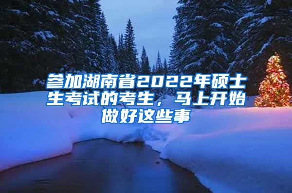 参加湖南省2022年硕士生考试的考生，马上开始做好这些事