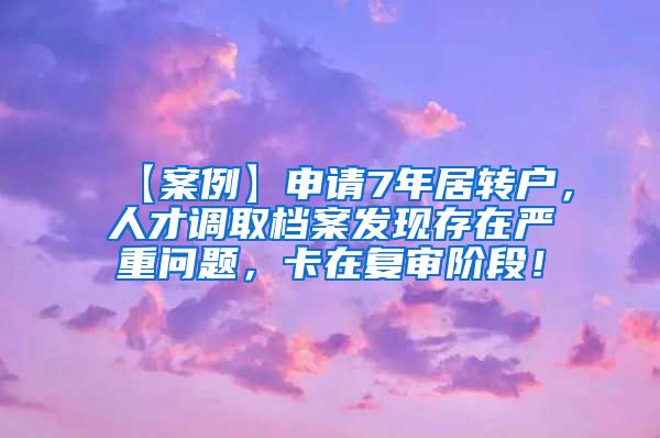 【案例】申请7年居转户，人才调取档案发现存在严重问题，卡在复审阶段！