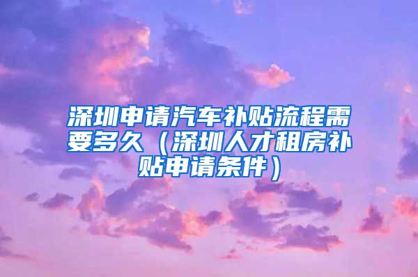 深圳申请汽车补贴流程需要多久（深圳人才租房补贴申请条件）