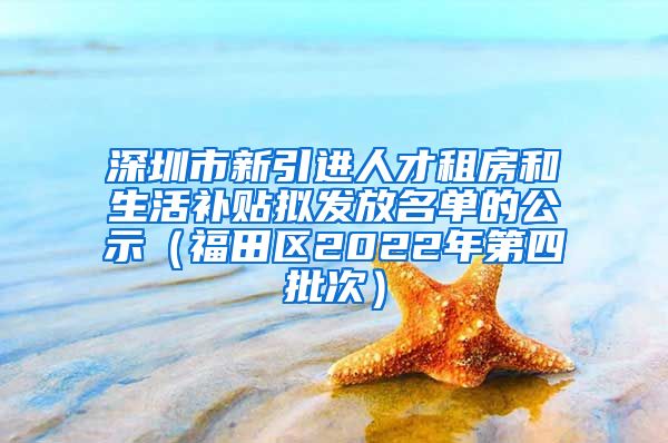 深圳市新引进人才租房和生活补贴拟发放名单的公示（福田区2022年第四批次）