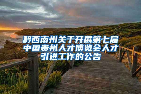 黔西南州关于开展第七届中国贵州人才博览会人才引进工作的公告