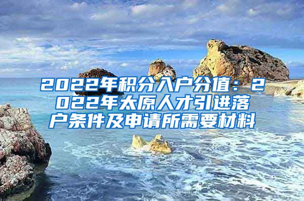 2022年积分入户分值：2022年太原人才引进落户条件及申请所需要材料