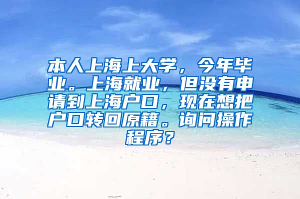 本人上海上大学，今年毕业。上海就业，但没有申请到上海户口，现在想把户口转回原籍。询问操作程序？