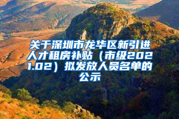 关于深圳市龙华区新引进人才租房补贴（市级2021.02）拟发放人员名单的公示