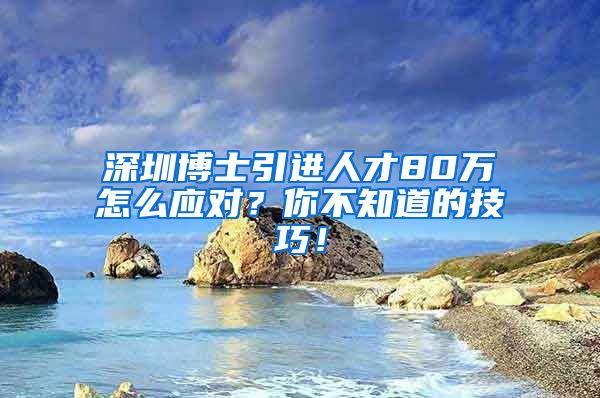 深圳博士引进人才80万怎么应对？你不知道的技巧！