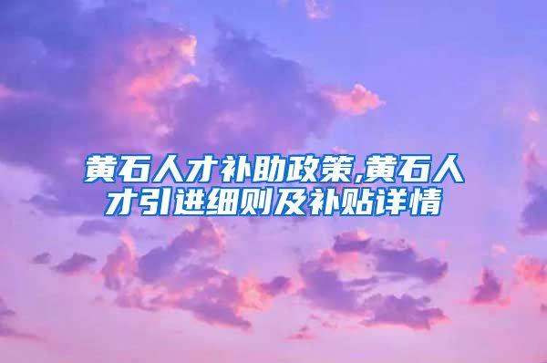 黄石人才补助政策,黄石人才引进细则及补贴详情