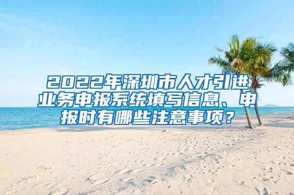 2022年深圳市人才引进业务申报系统填写信息、申报时有哪些注意事项？