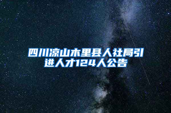 四川凉山木里县人社局引进人才124人公告