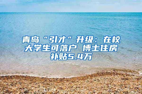 青岛“引才”升级：在校大学生可落户 博士住房补贴5.4万