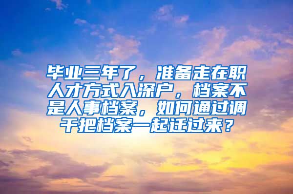 毕业三年了，准备走在职人才方式入深户，档案不是人事档案，如何通过调干把档案一起迁过来？