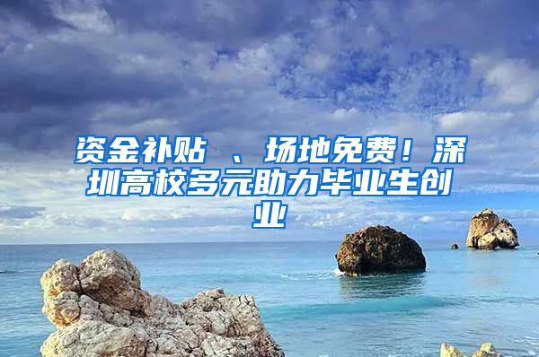 资金补贴 、场地免费！深圳高校多元助力毕业生创业