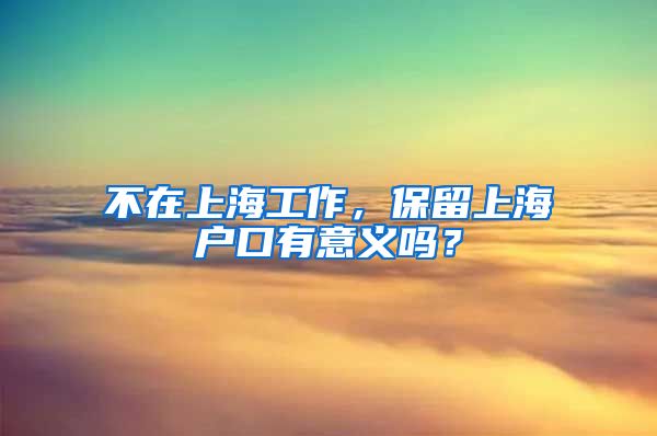 不在上海工作，保留上海户口有意义吗？