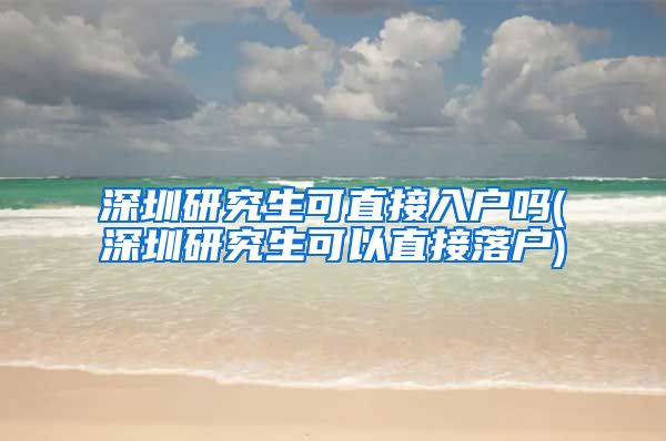 深圳研究生可直接入户吗(深圳研究生可以直接落户)