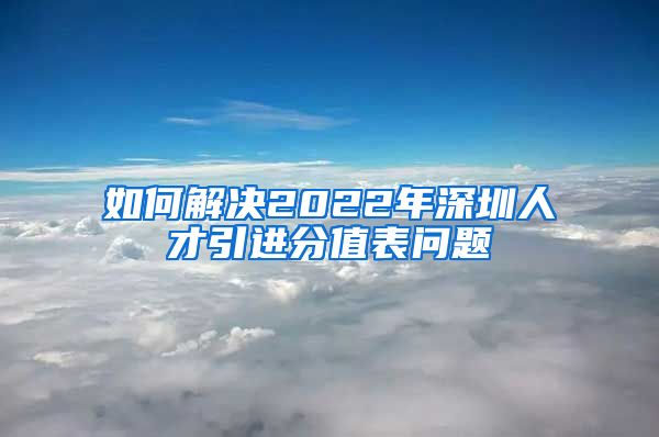 如何解决2022年深圳人才引进分值表问题