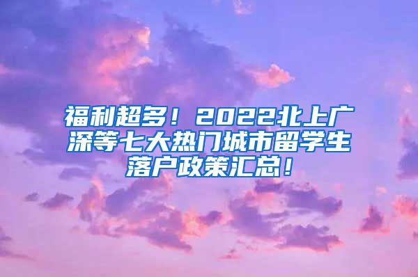 福利超多！2022北上广深等七大热门城市留学生落户政策汇总！