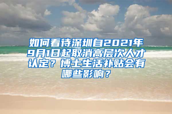 如何看待深圳自2021年9月1日起取消高层次人才认定？博士生活补贴会有哪些影响？