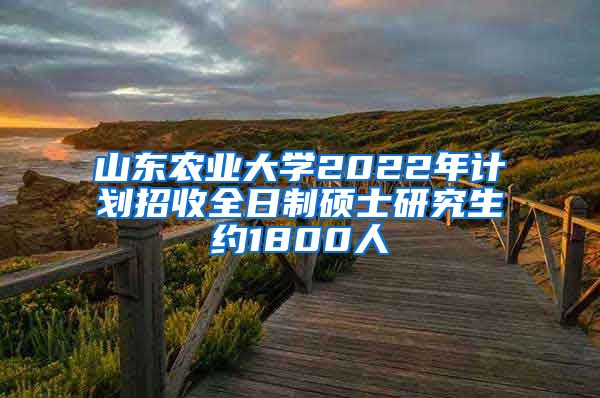 山东农业大学2022年计划招收全日制硕士研究生约1800人