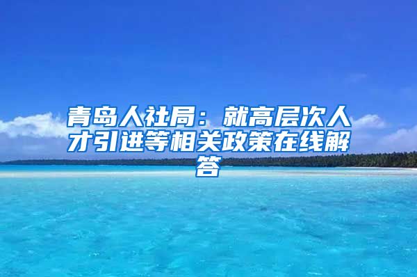 青岛人社局：就高层次人才引进等相关政策在线解答