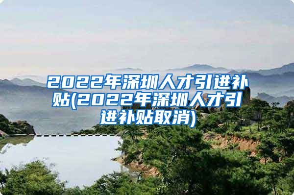 2022年深圳人才引进补贴(2022年深圳人才引进补贴取消)