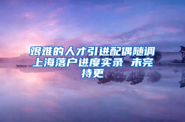 艰难的人才引进配偶随调上海落户进度实录 未完持更