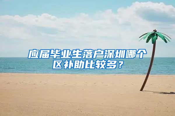 应届毕业生落户深圳哪个区补助比较多？