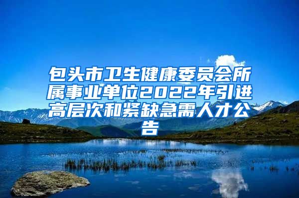 包头市卫生健康委员会所属事业单位2022年引进高层次和紧缺急需人才公告